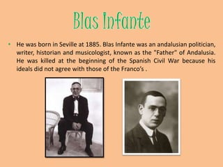 Blas InfanteHe was born in Seville at 1885. Blas Infante was an andalusian politician, writer, historian and musicologist, known as the "Father" of Andalusia. He was killed at the beginning of the Spanish Civil War because his ideals did not agree with those of the Franco’s . 