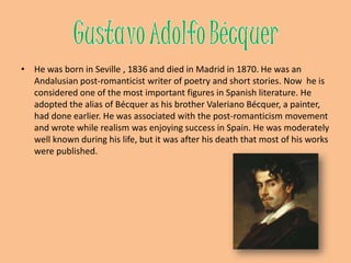 GustavoAdolfoBécquerHe was born in Seville , 1836 and died in Madrid in 1870. He was an Andalusian post-romanticist writer of poetry and short stories. Now  he is considered one of the most important figures in Spanish literature. He adopted the alias of Bécquer as his brother ValerianoBécquer, a painter, had done earlier. He was associated with the post-romanticism movement and wrote while realism was enjoying success in Spain. He was moderately well known during his life, but it was after his death that most of his works were published.