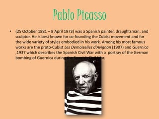 Pablo Picasso(25 October 1881 – 8 April 1973) was a Spanishpainter, draughtsman, and sculptor. He is best known for co-founding the Cubist movement and for the wide variety of styles embodied in his work. Among his most famous works are the proto-Cubist Les Demoiselles d'Avignon (1907) and Guernica ,1937 which describes the Spanish Civil War with a  portray of the German bombing of Guernica during the Spanish Civil War.