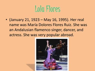 Lola Flores (January 21, 1923 – May 16, 1995). Her real name was María Dolores Flores Ruiz. She was an Andalusian flamencosinger, dancer, and actress. She was very popular abroad.