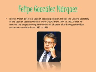 Felipe GonzálezMárquez(Born 5 March 1942) is a Spanishsocialist politician. He was the General Secretary of the Spanish Socialist Workers' Party (PSOE) from 1974 to 1997. So far, he remains the longest-serving Prime Minister of Spain, after having served four successive mandates from 1982 to 1996. 