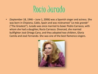 RocíoJurado(September 18, 1946 – June 1, 2006) was a Spanish singer and actress. She was born in Chipiona, Cádiz, Spain and was nicknamed "La másgrande" ("The Greatest"). Jurado was once married to boxerPedro Carrasco, with whom she had a daughter, Rocío Carrasco. Divorced, she married bullfighterJosé Ortega Cano, and they adopted two children, Gloria Camila and José Fernando. She was one of the best flamenco singers.