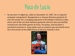 Paco de LucíaHe was born in Algeciras, Cádiz on December 21, 1947. He is a Spanish composer and guitarist. Recognized as a virtuosoflamenco guitarist all over the world, he is a leading proponent of the Modern Flamenco style, and is one of the very few flamenco guitarists who has also successfully crossed over into other genres of music. He enjoys, and has been a successful musician in, many styles such as classical, jazz and world music. He is the winner of the 2004 Prince of Asturias Awards in Arts.