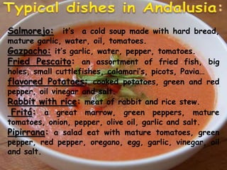 TypicaldishesinAndalusia:Salmorejo:it’s  a cold soup made with hard bread, mature garlic, water, oil, tomatoes.Gazpacho:it’s garlic, water, pepper, tomatoes. Fried Pescaito: an assortment of fried fish, big holes, small cuttlefishes, calamari’s, picots, Pavia… flavored Potatoes: cooked potatoes, green and red pepper, oil vinegar and salt.Rabbit with rice: meat of rabbit and rice stew.Fritá: a great marrow, green peppers, mature tomatoes, onion, pepper, olive oil, garlic and salt. Pipirrana: a salad eat with mature tomatoes, green pepper, red pepper, oregano, egg, garlic, vinegar, oil and salt. 