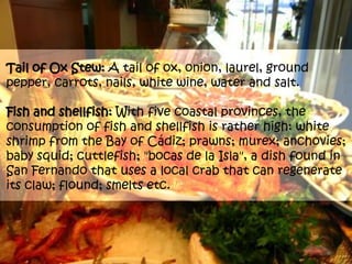 Tail of Ox Stew: A tail of ox, onion, laurel, ground pepper, carrots, nails, white wine, water and salt.Fish and shellfish: With five coastal provinces, the consumption of fish and shellfish is rather high: white shrimp from the Bay of Cádiz; prawns; murex; anchovies; baby squid; cuttlefish; "bocas de la Isla", a dish found in San Fernando that uses a local crab that can regenerate its claw; flound; smelts etc. 