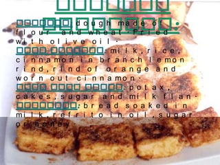 Typical Desserts: Churros:dough made of flour  and wheat. Fried with olive oil.Rice pudding: milk, rice, cinnamon in branch lemon rind, rind of orange and worn out cinnamon. Flan with cakes: potax, cakes, sugar and milk flan. Torrijas: bread soaked in milk, refrito in oil, sugar or honey.