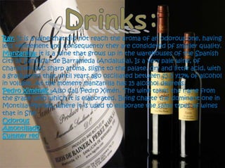 Drinks:Ray:It is a wine that did not reach the aroma of an odorous one, having less refinement and consequently they are considered of smaller quality. Manzanilla:it is a wine that grows up in the warehouses of the Spanish city of Sanlúcar de Barrameda (Andalusia), Is a very pale wine, of characteristic sharp aroma, slight to the palate, dry and little acid, with a graduation that until years ago oscillated between 15.5 y17% of alcohol in volume. At the moment manzanilla has 15 alcohol degrees.Pedro Ximénez :Also call Pedro Ximén. The wine takes the name from the grape with which it is elaborated, Being chaste the dominant one in Montilla-Moriles, where it is used to elaborate the same types of wines that in SheOdorousAmontilladoSummer red