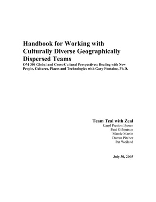 Handbook for Working with
Culturally Diverse Geographically
Dispersed Teams
OM 304 Global and Cross-Cultural Perspectives: Dealing with New
People, Cultures, Places and Technologies with Gary Fontaine, Ph.D.




                                            Team Teal with Zeal
                                                   Carol Preston Brown
                                                        Patti Gilbertson
                                                         Marcie Martin
                                                         Darren Pitcher
                                                           Pat Weiland



                                                          July 30, 2005
 