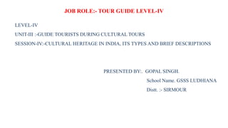 JOB ROLE:- TOUR GUIDE LEVEL-IV
LEVEL-IV
UNIT-III :-GUIDE TOURISTS DURING CULTURAL TOURS
SESSION-IV:-CULTURAL HERITAGE IN INDIA, ITS TYPES AND BRIEF DESCRIPTIONS
PRESENTED BY:. GOPAL SINGH.
School Name. GSSS LUDHIANA
Distt. :- SIRMOUR
 