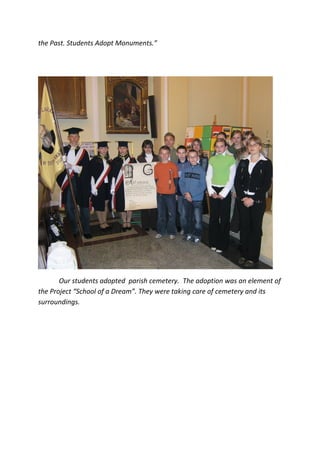 the Past. Students Adopt Monuments.”




       Our students adopted parish cemetery. The adoption was an element of
the Project “School of a Dream”. They were taking care of cemetery and its
surroundings.
 