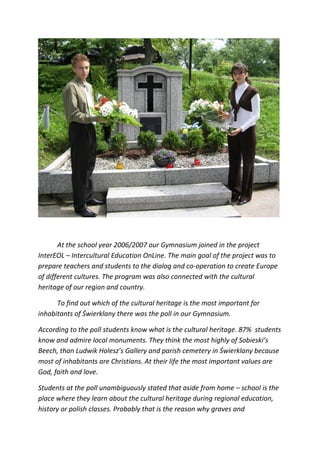 At the school year 2006/2007 our Gymnasium joined in the project
InterEOL – Intercultural Education OnLine. The main goal of the project was to
prepare teachers and students to the dialog and co-operation to create Europe
of different cultures. The program was also connected with the cultural
heritage of our region and country.

      To find out which of the cultural heritage is the most important for
inhabitants of Świerklany there was the poll in our Gymnasium.

According to the poll students know what is the cultural heritage. 87% students
know and admire local monuments. They think the most highly of Sobieski’s
Beech, than Ludwik Holesz’s Gallery and parish cemetery in Świerklany because
most of inhabitants are Christians. At their life the most important values are
God, faith and love.

Students at the poll unambiguously stated that aside from home – school is the
place where they learn about the cultural heritage during regional education,
history or polish classes. Probably that is the reason why graves and
 