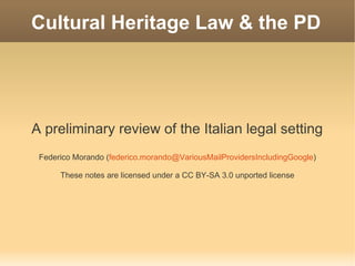 Cultural Heritage Law & the PD




A preliminary review of the Italian legal setting
 Federico Morando (federico.morando@VariousMailProvidersIncludingGoogle)

      These notes are licensed under a CC BY-SA 3.0 unported license
 
