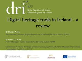 Dr Sharon Webb
Requirements Analyst, Digital Repository of Ireland (An Foras Feasa, NUIM)
Dr Aileen O’Carroll
Policy Manager, Digital Repository of Ireland (IQDA, NUIM)
Conference: Cultural Heritage, Creative Tools & Archives, National Museum of Denmark,
Copenhagen (26-27 June 2013)
Digital heritage tools in Ireland - a
review
 