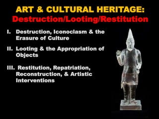 ART & CULTURAL HERITAGE:
Destruction/Looting/Restitution
I. Destruction, Iconoclasm & the
Erasure of Culture
II. Looting & the Appropriation of
Objects
III. Restitution, Repatriation,
Reconstruction, & Artistic
Interventions
 