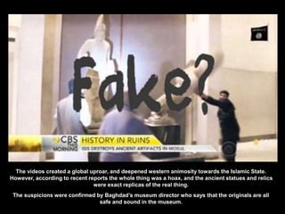 The videos created a global uproar, and deepened western animosity towards the Islamic State.
However, according to recent reports the whole thing was a hoax, and the ancient statues and relics
were exact replicas of the real thing.
The suspicions were confirmed by Baghdad’s museum director who says that the originals are all
safe and sound in the museum.
 