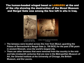 The human-headed winged beast or LAMASSU at the end
of the clip showing the destruction of the Mosul Museum
and Nergal Gate was among the few left in situ in Iraq.
 The lamassu were located across the river from Mosul, guarding the
Palace of Sennacherib’s Nergal Gate (c. 700 BCE) for the past 2700 years
in ancient Nineveh, once the world’s largest city.
 There are other lamassu that were removed from the country in the mid-
and late-nineteenth centuries that are now in the Metropolitan Museum of
Art, the Oriental Institute at the University of Chicago, the British
Museum, and the Louvre.
 