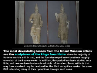 The most devastating losses from the Mosul Museum attack
are the sculptures of the kings from Hatra since the majority of
Hatrene work is still in Iraq, and the four destroyed here constitute roughly
one-sixth of the known works. In addition, this period has been studied very
little, and now we have lost much valuable information. Some artifacts that
may have survived may be destined for the illicit antiquities market, because
ISIS is funding many of their operations through such sales.
 