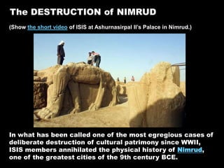 The DESTRUCTION of NIMRUD
(Show the short video of ISIS at Ashurnasirpal II’s Palace in Nimrud.)
In what has been called one of the most egregious cases of
deliberate destruction of cultural patrimony since WWII,
ISIS members annihilated the physical history of Nimrud,
one of the greatest cities of the 9th century BCE.
 