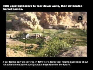 ISIS used bulldozers to tear down walls, then detonated
barrel bombs.
Four tombs only discovered in 1991 were destroyed, raising questions about
what else remained that might have been found in the future.
 