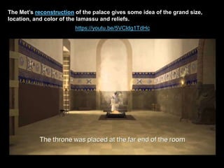 The Met’s reconstruction of the palace gives some idea of the grand size,
location, and color of the lamassu and reliefs.
https://youtu.be/5VCldg1TdHc
 