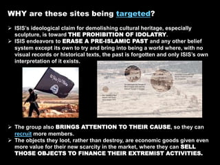 WHY are these sites being targeted?
 ISIS’s ideological claim for demolishing cultural heritage, especially
sculpture, is toward THE PROHIBITION OF IDOLATRY.
 ISIS endeavors to ERASE A PRE-ISLAMIC PAST and any other belief
system except its own to try and bring into being a world where, with no
visual records or historical texts, the past is forgotten and only ISIS’s own
interpretation of it exists.
 The group also BRINGS ATTENTION TO THEIR CAUSE, so they can
recruit more members.
 The objects they loot, rather than destroy, are economic goods given even
more value for their new scarcity in the market, where they can SELL
THOSE OBJECTS TO FINANCE THEIR EXTREMIST ACTIVITIES.
 