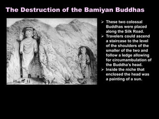 The Destruction of the Bamiyan Buddhas
 These two colossal
Buddhas were placed
along the Silk Road.
 Travelers could ascend
a staircase to the level
of the shoulders of the
smaller of the two and
follow a ledge allowing
for circumambulation of
the Buddha’s head.
 Inside the niche that
enclosed the head was
a painting of a sun.
 