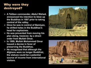 Why were they
destroyed?
 A Taliban commander, Abdul Wahed,
announced his intention to blow up
the Buddhas in 1997 prior to taking
control of the valley.
 Once he was in control of Bamiyan,
he drilled holes in the Buddhas’s
head for explosives.
 He was prevented from moving his
plan along, however, by a direct
order from Mullah Omar.
 In 1999, Mullah Mohammed Omar
issued a decree in favor of
preserving the Buddhas.
 He recognized that although the
Afghans were no longer Buddhist,
the statues could be a potential
source of income from international
visitors.
 