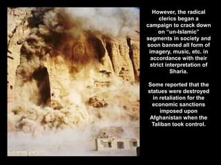 However, the radical
clerics began a
campaign to crack down
on “un-Islamic”
segments in society and
soon banned all form of
imagery, music, etc. in
accordance with their
strict interpretation of
Sharia.
Some reported that the
statues were destroyed
in retaliation for the
economic sanctions
imposed upon
Afghanistan when the
Taliban took control.
 