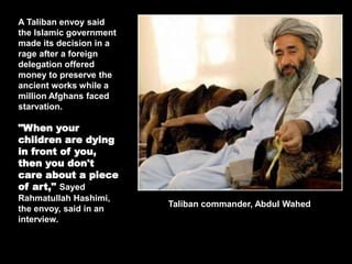 A Taliban envoy said
the Islamic government
made its decision in a
rage after a foreign
delegation offered
money to preserve the
ancient works while a
million Afghans faced
starvation.
"When your
children are dying
in front of you,
then you don't
care about a piece
of art," Sayed
Rahmatullah Hashimi,
the envoy, said in an
interview.
Taliban commander, Abdul Wahed
 