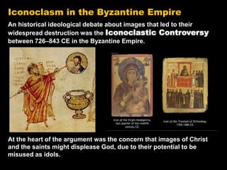 Iconoclasm in the Byzantine Empire
An historical ideological debate about images that led to their
widespread destruction was the Iconoclastic Controversy
between 726–843 CE in the Byzantine Empire.
At the heart of the argument was the concern that images of Christ
and the saints might displease God, due to their potential to be
misused as idols.
 