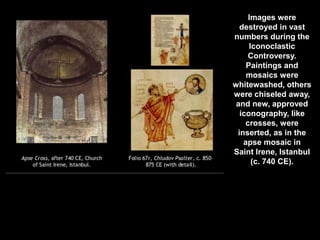 Images were
destroyed in vast
numbers during the
Iconoclastic
Controversy.
Paintings and
mosaics were
whitewashed, others
were chiseled away,
and new, approved
iconography, like
crosses, were
inserted, as in the
apse mosaic in
Saint Irene, Istanbul
(c. 740 CE).
 