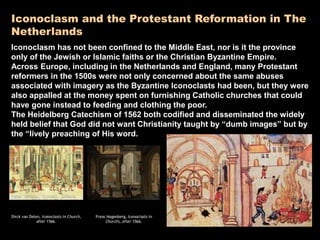 Iconoclasm and the Protestant Reformation in The
Netherlands
Iconoclasm has not been confined to the Middle East, nor is it the province
only of the Jewish or Islamic faiths or the Christian Byzantine Empire.
Across Europe, including in the Netherlands and England, many Protestant
reformers in the 1500s were not only concerned about the same abuses
associated with imagery as the Byzantine Iconoclasts had been, but they were
also appalled at the money spent on furnishing Catholic churches that could
have gone instead to feeding and clothing the poor.
The Heidelberg Catechism of 1562 both codified and disseminated the widely
held belief that God did not want Christianity taught by “dumb images” but by
the “lively preaching of His word.
 