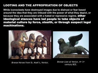 LOOTING AND THE APPROPRIATION OF OBJECTS
While iconoclasts have destroyed images due to distrust or fear based
around the idea that they are imbued with the power of what they depict, or
because they are associated with a hated or repressive regime, other
ideological stances have led people to take objects of
material culture by force, stealth, or through suspect legal
machinations.
 