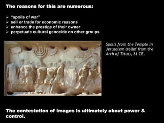 The reasons for this are numerous:
 “spoils of war”
 sell or trade for economic reasons
 enhance the prestige of their owner
 perpetuate cultural genocide on other groups
The contestation of images is ultimately about power &
control.
 