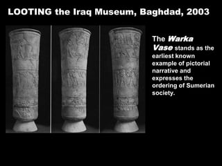 LOOTING the Iraq Museum, Baghdad, 2003
The Warka
Vase stands as the
earliest known
example of pictorial
narrative and
expresses the
ordering of Sumerian
society.
It and approximately 15,000 other objects were looted from the Iraq Museum in
Baghdad during the Invasion of Iraq in 2003.
 