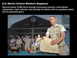 U.S. Marine Colonel Matthew Bogdanos
Secured nearly 10,000 items through community outreach, international
cooperation, raids, seizures, and amnesty for looters with no questions asked
and no payments given.
 