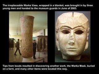 The irreplaceable Warka Vase, wrapped in a blanket, was brought in by three
young men and handed to the museum guards in June of 2003.
Tips from locals resulted in discovering another work, the Warka Mask, buried
on a farm, and many other items were located this way.
 