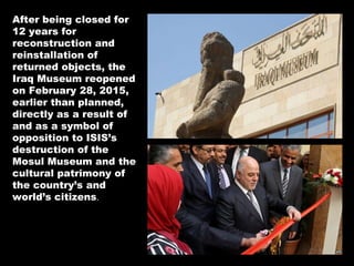 After being closed for
12 years for
reconstruction and
reinstallation of
returned objects, the
Iraq Museum reopened
on February 28, 2015,
earlier than planned,
directly as a result of
and as a symbol of
opposition to ISIS’s
destruction of the
Mosul Museum and the
cultural patrimony of
the country’s and
world’s citizens.
 