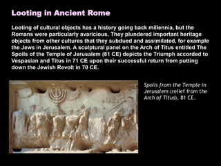 Looting in Ancient Rome
Looting of cultural objects has a history going back millennia, but the
Romans were particularly avaricious. They plundered important heritage
objects from other cultures that they subdued and assimilated, for example
the Jews in Jerusalem. A sculptural panel on the Arch of Titus entitled The
Spoils of the Temple of Jerusalem (81 CE) depicts the Triumph accorded to
Vespasian and Titus in 71 CE upon their successful return from putting
down the Jewish Revolt in 70 CE.
 