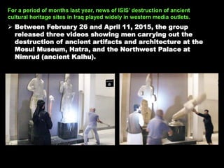 For a period of months last year, news of ISIS’ destruction of ancient
cultural heritage sites in Iraq played widely in western media outlets.
 Between February 26 and April 11, 2015, the group
released three videos showing men carrying out the
destruction of ancient artifacts and architecture at the
Mosul Museum, Hatra, and the Northwest Palace at
Nimrud (ancient Kalhu).
 