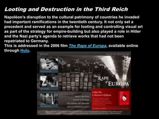 Looting and Destruction in the Third Reich
Napoléon’s disruption to the cultural patrimony of countries he invaded
had important ramifications in the twentieth century. It not only set a
precedent and served as an example for looting and controlling visual art
as part of the strategy for empire-building but also played a role in Hitler
and the Nazi party’s agenda to retrieve works that had not been
repatriated to Germany.
This is addressed in the 2006 film The Rape of Europa, available online
through Hulu.
 