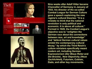 Nine weeks after Adolf Hitler became
Chancellor of Germany in January of
1933, his director of the so-called
Combat League for German Culture
gave a speech explaining the new
regime’s cultural theories: “It is a
mistake to think that the national
revolution is only political and
economic. It is above all cultural.”
Formed in 1929, the Combat League’s
objective was to “enlighten the
German race about the connections
between race, art and knowledge”
and “defend German cultural values
amidst the contemporary cultural
decay,” by which the Third Reich’s
culture ministers specifically meant
modern art, including German
Expressionism (Der Blaue Reiter and
Die Brücke) , New Objectivity (Neue
Sachlichkeit), Futurism, Cubism,
Dada, and other key movements.
 
