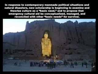 In response to contemporary manmade political situations and
natural disasters, new scholarship is beginning to examine and
theorize culture as a “basic need,” and to propose that
emergency cultural aid be conceptualized, managed, and
reconciled with other “basic needs” for survival.
 