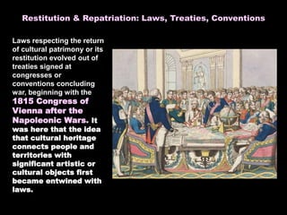 Laws respecting the return
of cultural patrimony or its
restitution evolved out of
treaties signed at
congresses or
conventions concluding
war, beginning with the
1815 Congress of
Vienna after the
Napoleonic Wars. It
was here that the idea
that cultural heritage
connects people and
territories with
significant artistic or
cultural objects first
became entwined with
laws.
Restitution & Repatriation: Laws, Treaties, Conventions
 