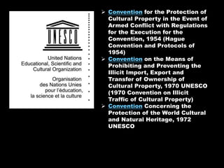 Convention for the Protection of
Cultural Property in the Event of
Armed Conflict with Regulations
for the Execution for the
Convention, 1954 (Hague
Convention and Protocols of
1954)
 Convention on the Means of
Prohibiting and Preventing the
Illicit Import, Export and
Transfer of Ownership of
Cultural Property, 1970 UNESCO
(1970 Convention on Illicit
Traffic of Cultural Property)
 Convention Concerning the
Protection of the World Cultural
and Natural Heritage, 1972
UNESCO
 