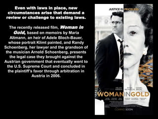 Even with laws in place, new
circumstances arise that demand a
review or challenge to existing laws.
The recently released film, Woman in
Gold, based on memoirs by Maria
Altmann, an heir of Adele Bloch-Bauer,
whose portrait Klimt painted, and Randy
Schoenberg, her lawyer and the grandson of
the musician Arnold Schoenberg, presents
the legal case they brought against the
Austrian government that eventually went to
the U.S. Supreme Court and concluded in
the plaintiff’s favor through arbitration in
Austria in 2006.
 