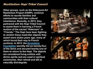 Restitution: Hopi Tribal Council
Other groups, such as the Holocaust Art
Restitution Project (HARP), continue
efforts to reunite families and
communities with their cultural
inheritance. Recently, in 2015, they
partnered with the Hopi Tribal Council
to assist them in banning a French
auction of the sacred “Katsinam” or
“Friends.” The Hopi have been fighting
to reclaim these mask-like objects they
assert were stolen years ago, many of
which found their way to French
auctions. In 2013, the Annenberg
Foundation secretly bid on twenty-four
of the items and secured twenty-one of
them to return to the Hopi. The objects
are considered living entities with
divine spirits and are used in spiritual
ceremonies, then retired and left to
naturally disintegrate.
 