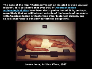 The case of the Hopi “Katsinam” is not an isolated or even unusual
incident. It is estimated that over 90% of American Indian
archaeological sites have been destroyed or looted. It is, perhaps,
more likely that we will interact outside of the bounds of museums
with American Indian artifacts than other historical objects, and
so it is important to consider our ethical obligations.
James Luna, Artifact Piece, 1987
 