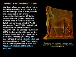 DIGITAL RECONSTRUCTIONS
New technology also can play a role in
digitally preserving or reconstructing
cultural heritage sites. CyArk provides
one example; it a non-profit
organization that creates 3D digital
records with the goal of saving five
hundred sites in the next five years.
CyArk has partnered with the World
Monuments Fund (WMF), the National
Endowment for the Humanities
(NEH),the National Science Foundation
(NSF), the International Centre for the
Study of Preservation and Restoration
of Cultural Property (ICCROM), and
many others. CyArk’s education tab has
some great lesson plans. For example,
one of their projects was to scan the
Assyrian Collection of the British
Museum.
This image was generated from laser scan
data collected from the Assyrian Collection at
the British Museum
 