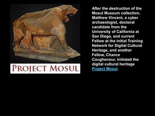 After the destruction of the
Mosul Museum collection,
Matthew Vincent, a cyber
archaeologist, doctoral
candidate from the
University of California at
San Diego, and current
Fellow at the Initial Training
Network for Digital Cultural
Heritage, and another
Fellow, Chance
Coughenour, initiated the
digital cultural heritage
Project Mosul.
 